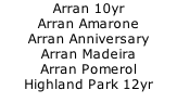 Arran 10yr 		 Arran Amarone 		 Arran Anniversary 		 Arran Madeira		 Arran Pomerol		 Highland Park 12yr		 Highland Park 15yr		 Highland Park 18yr		 Isle of Jura 10yr Sig	 Isla of Jura Superstition	 Talisker 10yr		 Talisker Anniversary 6yr